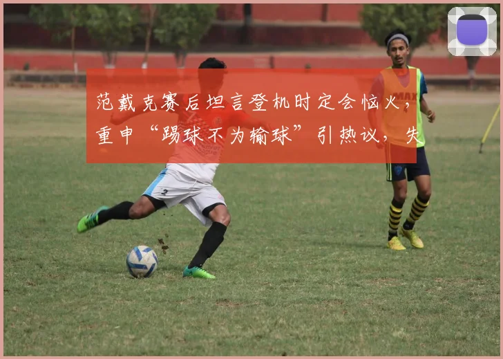 范戴克赛后坦言登机时定会恼火，重申“踢球不为输球”引热议，失利后利物浦队内氛围引关注
