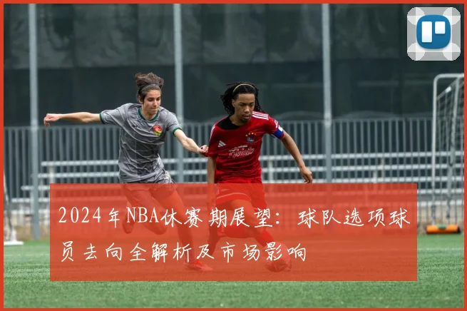 2024年NBA休赛期展望:球队选项球员去向全解析及市场影响