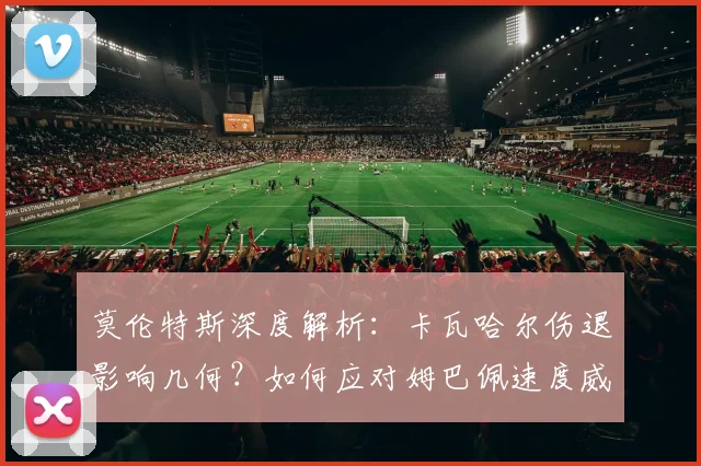 莫伦特斯深度解析:卡瓦哈尔伤退影响几何?如何应对姆巴佩速度威胁?