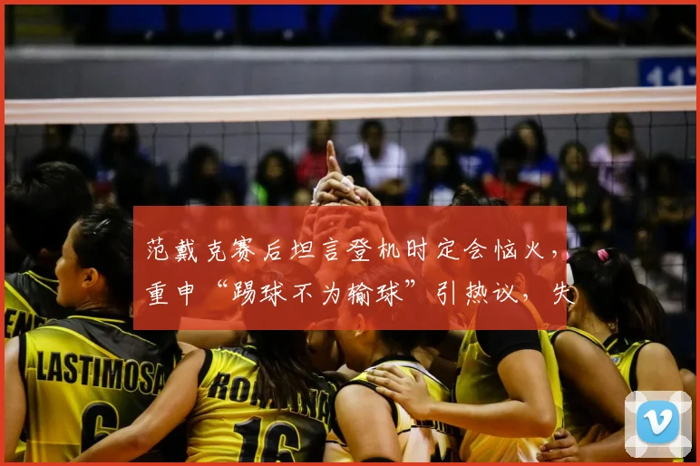 范戴克赛后坦言登机时定会恼火，重申“踢球不为输球”引热议，失利后利物浦队内氛围引关注