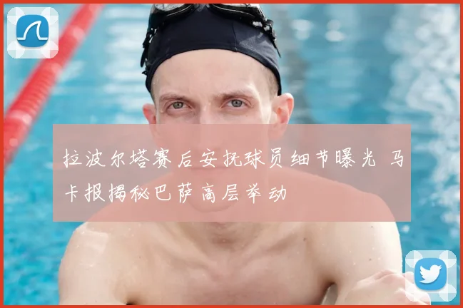 拉波尔塔赛后安抚球员细节曝光 马卡报揭秘巴萨高层举动