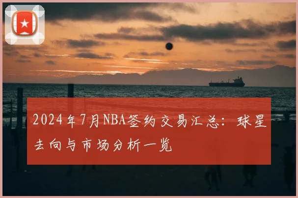 2024年7月NBA签约交易汇总：球星去向与市场分析一览