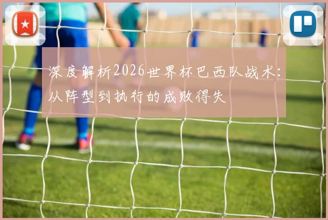 深度解析2026世界杯巴西队战术:从阵型到执行的成败得失