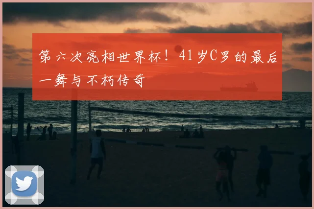 第六次亮相世界杯！41岁C罗的最后一舞与不朽传奇