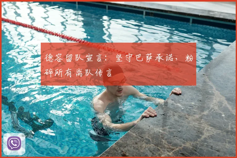 德容留队宣言:坚守巴萨承诺,粉碎所有离队传言