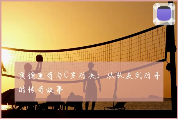 莫德里奇与C罗对决：从队友到对手的传奇故事