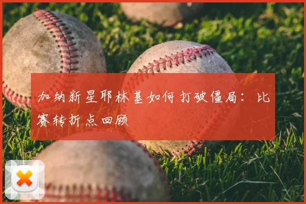加纳新星耶林基如何打破僵局：比赛转折点回顾