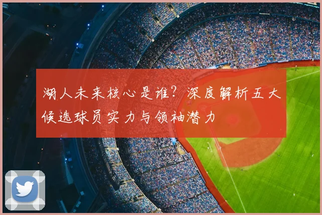 湖人未来核心是谁？深度解析五大候选球员实力与领袖潜力