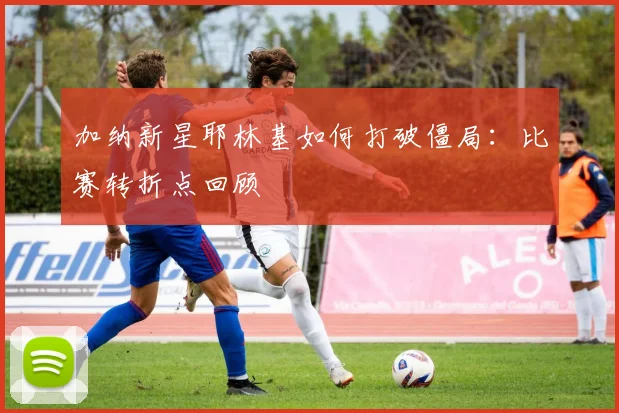 加纳新星耶林基如何打破僵局：比赛转折点回顾